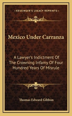 Mexico Under Carranza: A Lawyer's Indictment Of The Crowning Infamy Of Four Hundred Years Of Misrule by Gibbon, Thomas Edward