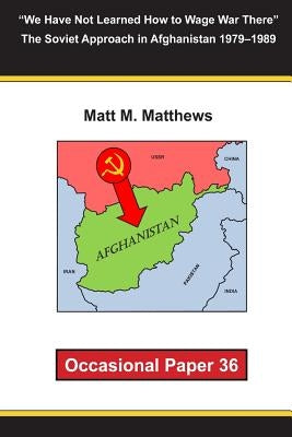 "We Have Not Learned How to Wage War There" The Soviet Approach in Afghanistan 1979-1989: Occasional Paper 36 by Matthews, Matt M.