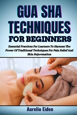 Gua Sha Techniques for Beginners: Essential Practices For Learners To Harness The Power Of Traditional Techniques For Pain Relief And Skin Rejuvenatio by Eiden, Aurelio