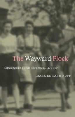 The Wayward Flock: Catholic Youth in Postwar West Germany, 1945-1965 by Ruff, Mark Edward