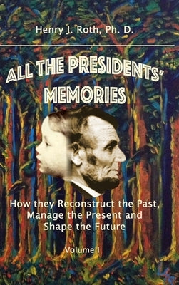 All the Presidents' Memories: How they Reconstruct the Past, Manage the Present and Shape the Future, Volume I by Roth, Ph. D. Henry J.