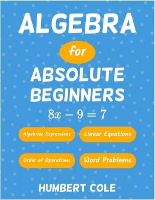 Algebra for Absolute Beginners: Algebraic Expressions, Order of Operations, Linear Equations, Word Problems by Cole, Humbert