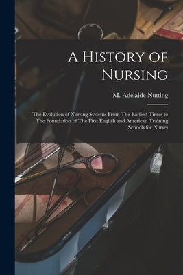 A History of Nursing: The Evolution of Nursing Systems From The Earliest Times to The Foundation of The First English and American Training by Nutting, M. Adelaide (Mary Adelaide)