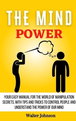 The Mind Power: Your Easy Manual For The World of Manipulation Secrets, With Tips and Tricks To Control People And Understand the Power Of Our Mind by Johnson, Walter