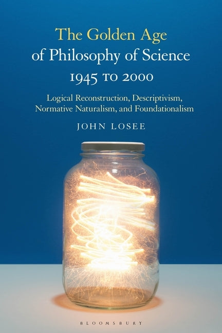 The Golden Age of Philosophy of Science 1945 to 2000: Logical Reconstructionism, Descriptivism, Normative Naturalism, and Foundationalism by Losee, John