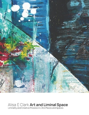 Art and Liminal Space: Liminality and Creative Process in Life's Places and Spaces by Clark, Alisa E.