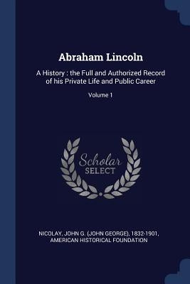 Abraham Lincoln: A History: the Full and Authorized Record of his Private Life and Public Career; Volume 1 by Nicolay, John G. (John George) 1832-190