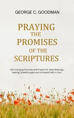 Praying the Promises of the Scriptures: Life-Changing Promises and Prayers for Daily Blessings, Healing, Breakthroughs and Increased Faith in God by Goodman, George C.