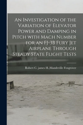 An Investigation of the Variation of Elevator Power and Damping in Pitch With Mach Number for an FJ-3B Fury Jet Airplane Through Steady State Flight T by Foxgrover, James H. Mandeville Rober