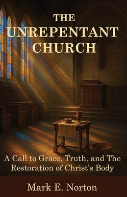 The Unrepentant Church: A Call to Grace, Truth, and The Restoration of Christ's Body by Norton, Mark E.