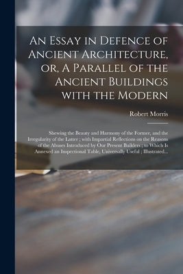 An Essay in Defence of Ancient Architecture, or, A Parallel of the Ancient Buildings With the Modern: Shewing the Beauty and Harmony of the Former, an by Morris, Robert 1701-1754