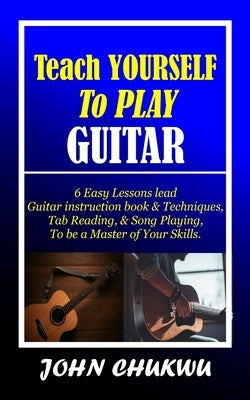 Teach YOURSELF To PLAY GUITAR: 6 Easy Lessons lead Guitar instruction book & Techniques, Tab Reading, & Song Playing, to be a Master of Your Skills. by Chukwu, John