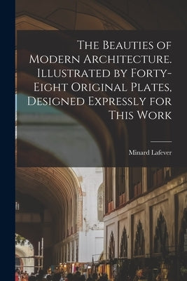 The Beauties of Modern Architecture. Illustrated by Forty-eight Original Plates, Designed Expressly for This Work by Lafever, Minard