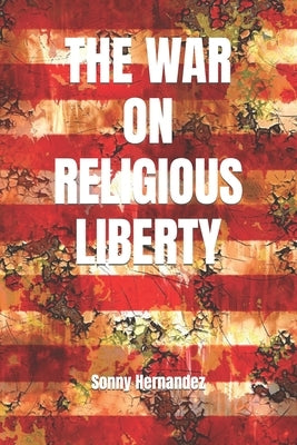 The War on Religious Liberty: A collection of articles that show Bible-believing Christians in the Armed Forces how to defend religious liberty for by Hernandez, Sonny L.