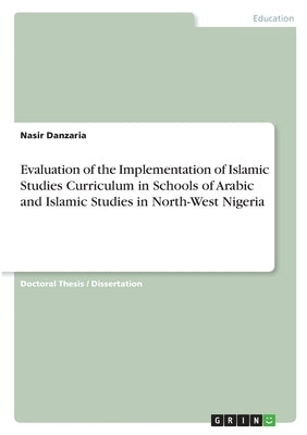 Evaluation of the Implementation of Islamic Studies Curriculum in Schools of Arabic and Islamic Studies in North-West Nigeria by Danzaria, Nasir