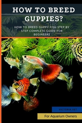 How to Breed Guppies?: How To Breed Guppy Fish Step by Step Complete Guide For Begineers by Vet, Victoria