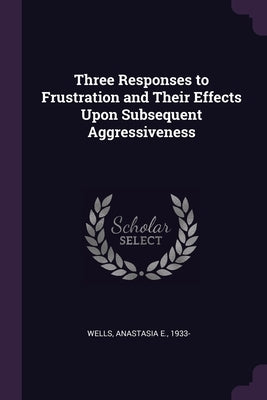 Three Responses to Frustration and Their Effects Upon Subsequent Aggressiveness by Wells, Anastasia E.