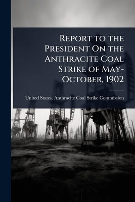 Report to the President On the Anthracite Coal Strike of May-October, 1902 by United States Anthracite Coal Strike