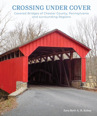 Crossing Under Cover: Covered Bridges of Chester County, Pennsylvania, and Surrounding Regions by Kohut, Sara Beth