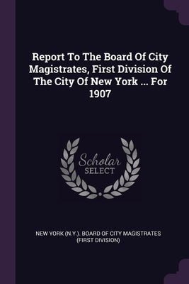 Report To The Board Of City Magistrates, First Division Of The City Of New York ... For 1907 by New York (N Y ) Board of City Magistrat
