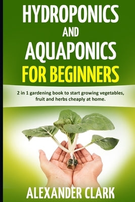 Hydroponics and Aquaponics for Beginners: The best beginner's guide to quickly build an inexpensive hydroponic system at home. How to grow vegetables, by Clark, Alexander