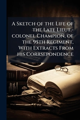 A Sketch of the Life of the Late Lieut.-colonel Champion, of the 95th Regiment, With Extracts From his Corrsepondence by Anonymous