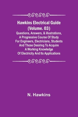 Hawkins Electrical Guide (Volume. 03) Questions, Answers, & Illustrations, A progressive course of study for engineers, electricians, students and tho by Hawkins, N.