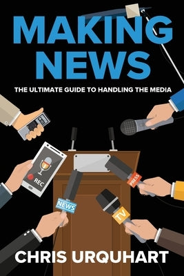 Making News: The Ultimate Guide to Handling the Media by Urquhart, Chris