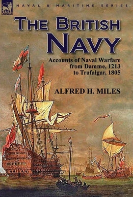 The British Navy: Accounts of Naval Warfare from Damme 1213 to Trafalgar 1805 by Miles, Alfred H.