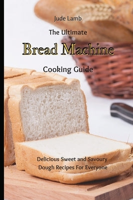 The Ultimate Bread Machine Cooking Guide: Delicious Sweet and Savoury Dough Recipes For Everyone by Lamb, Jude