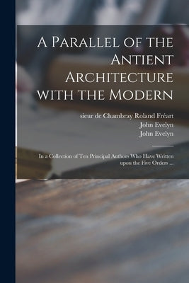 A Parallel of the Antient Architecture With the Modern: in a Collection of Ten Principal Authors Who Have Written Upon the Five Orders ... by Fre&#769;art, Roland Sieur de Chambray