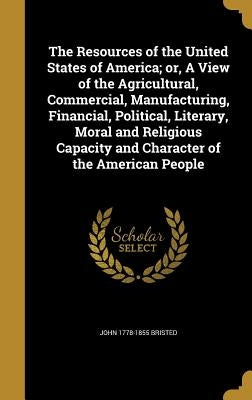 The Resources of the United States of America; or, A View of the Agricultural, Commercial, Manufacturing, Financial, Political, Literary, Moral and Re by Bristed, John 1778-1855