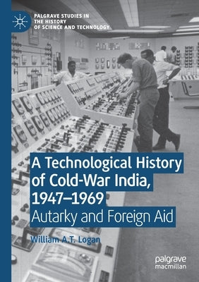 A Technological History of Cold-War India, 1947-⁠1969: Autarky and Foreign Aid by Logan, William A. T.