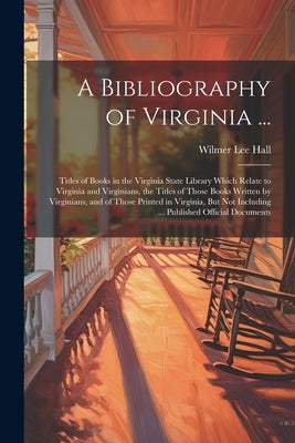 A Bibliography of Virginia ...: Titles of Books in the Virginia State Library Which Relate to Virginia and Virginians, the Titles of Those Books Writt by Hall, Wilmer Lee