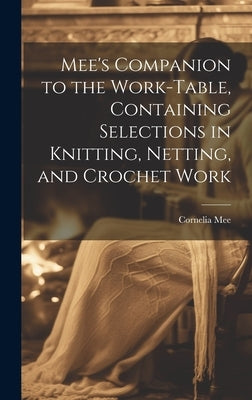 Mee's Companion to the Work-Table, Containing Selections in Knitting, Netting, and Crochet Work by Mee, Cornelia
