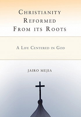 Christianity Reformed From its Roots: A Life Centered in God by Mejia, Jairo