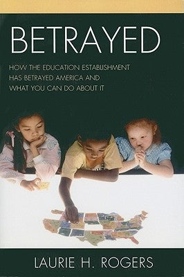 Betrayed: How the Education Establishment has Betrayed America and What You Can Do about it by Rogers, Laurie H.