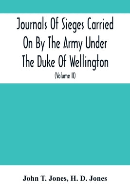 Journals Of Sieges Carried On By The Army Under The Duke Of Wellington, In Spain, During The Years 1811 To 1814: With Notes And Additions; Also Memora by T. Jones, John