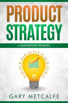 Product Strategy: A Guide Beyond the Basics by Metcalfe, Gary