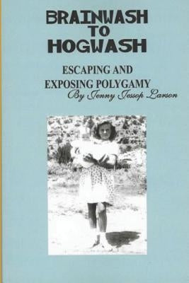 From Brainwash to Hogwash Escaping and Exposing Polygamy: Exposing Polygamy by Larson, Jenny Jessop