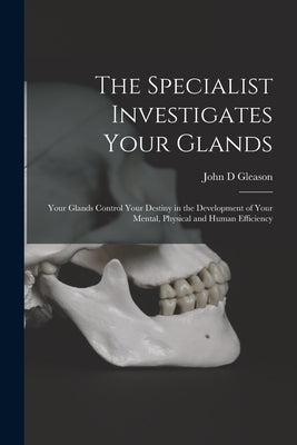 The Specialist Investigates Your Glands; Your Glands Control Your Destiny in the Development of Your Mental, Physical and Human Efficiency by Gleason, John D.