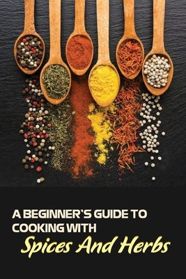 A Beginner's Guide To Cooking With Spices And Herbs: Natural Ingredient, Home Cook, Beginners Cookbook For Spices And Herbs by Larson, Dane