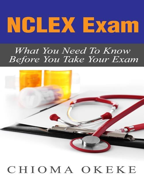 NCLEX Exam: What You Need To Know Before You Take Your Exam by Okeke, Chioma