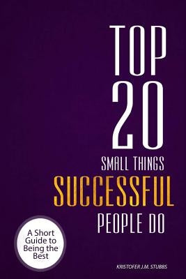 Top 20 Small Things Successful People Do: A short guide to being the best by Stubbs, Kristofer J. M.