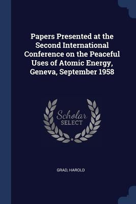 Papers Presented at the Second International Conference on the Peaceful Uses of Atomic Energy, Geneva, September 1958 by Grad, Harold