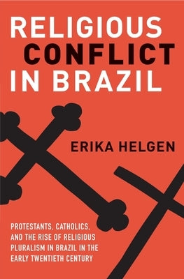 Religious Conflict in Brazil: Protestants, Catholics, and the Rise of Religious Pluralism in the Early Twentieth Century by Helgen, Erika
