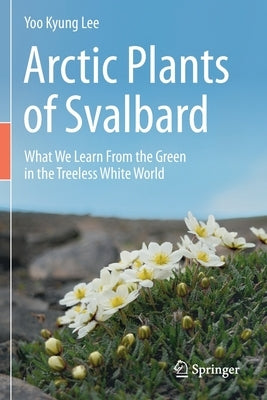 Arctic Plants of Svalbard: What We Learn from the Green in the Treeless White World by Lee, Yoo Kyung