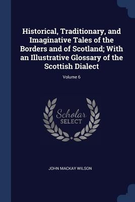 Historical, Traditionary, and Imaginative Tales of the Borders and of Scotland; With an Illustrative Glossary of the Scottish Dialect; Volume 6 by Wilson, John MacKay