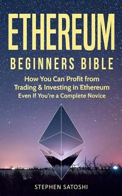 Ethereum: Beginners Bible - How You Can Profit from Trading & Investing in Ethereum, Even If You're a Complete Novice by Satoshi, Stephen