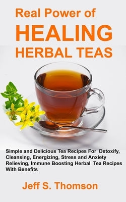 The Real Power of Healing Herbal Teas: Simple and Delicious Tea Recipes For Weight Loss, Detoxify, Cleansing, Energizing, Stress and Anxiety Relieving by Thomson, Jeff S.